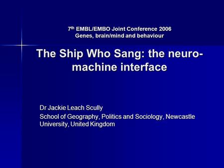 7 th EMBL/EMBO Joint Conference 2006 Genes, brain/mind and behaviour The Ship Who Sang: the neuro- machine interface Dr Jackie Leach Scully School of Geography,
