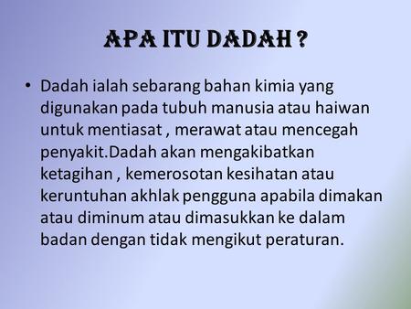 Apa Itu Dadah ? Dadah ialah sebarang bahan kimia yang digunakan pada tubuh manusia atau haiwan untuk mentiasat , merawat atau mencegah penyakit.Dadah akan.