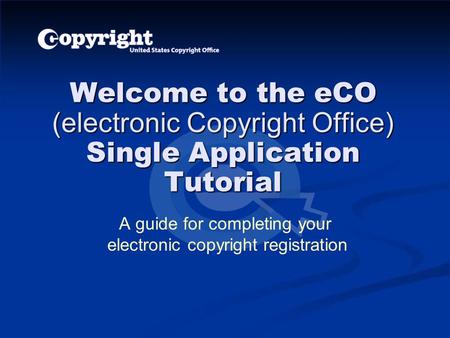 Welcome to the eCO (electronic Copyright Office) Single Application Tutorial A guide for completing your electronic copyright registration.