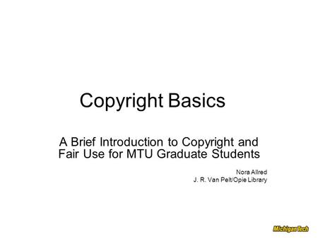 Copyright Basics A Brief Introduction to Copyright and Fair Use for MTU Graduate Students Nora Allred J. R. Van Pelt/Opie Library.
