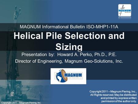 Copyright 2011 – Magnum Piering, Inc. Helical Pile Selection and Sizing Presentation by: Howard A. Perko, Ph.D., P.E. Director of Engineering, Magnum Geo-Solutions,