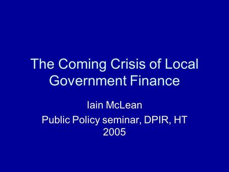 The Coming Crisis of Local Government Finance Iain McLean Public Policy seminar, DPIR, HT 2005.