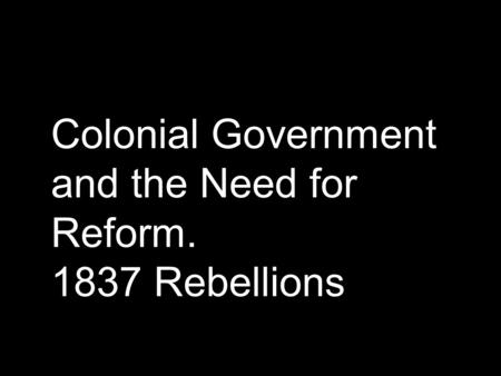 Colonial Government and the Need for Reform. 1837 Rebellions.