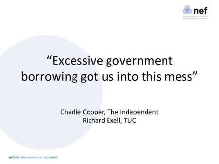 Nef (the new economics foundation) “Excessive government borrowing got us into this mess” Charlie Cooper, The Independent Richard Exell, TUC.