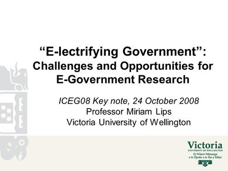 “E-lectrifying Government”: Challenges and Opportunities for E-Government Research ICEG08 Key note, 24 October 2008 Professor Miriam Lips Victoria University.