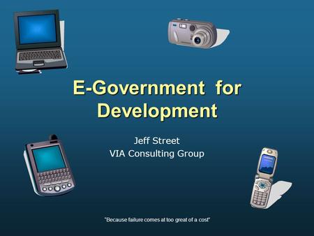 “Because failure comes at too great of a cost” E-Government for Development Jeff Street VIA Consulting Group.