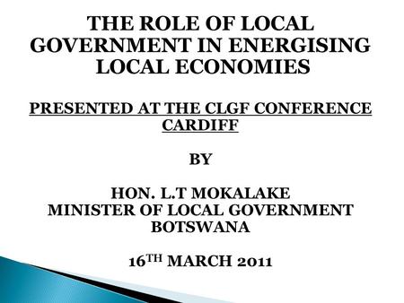 THE ROLE OF LOCAL GOVERNMENT IN ENERGISING LOCAL ECONOMIES PRESENTED AT THE CLGF CONFERENCE CARDIFF BY HON. L.T MOKALAKE MINISTER OF LOCAL GOVERNMENT BOTSWANA.