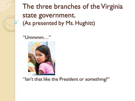 The three branches of the Virginia state government. (As presented by Ms. Hughitt) “Ummmm…” “Isn’t that like the President or something?”