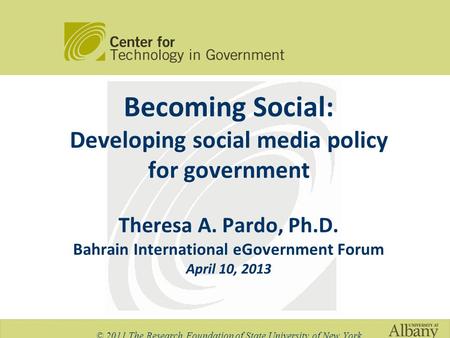 Becoming Social: Developing social media policy for government Theresa A. Pardo, Ph.D. Bahrain International eGovernment Forum April 10, 2013 © 2011 The.