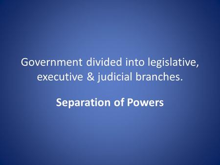 Government divided into legislative, executive & judicial branches. Separation of Powers.