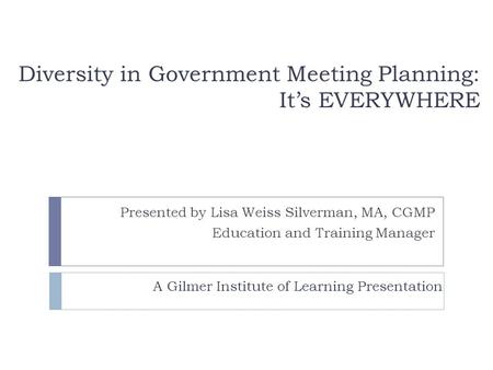 Diversity in Government Meeting Planning: It’s EVERYWHERE Presented by Lisa Weiss Silverman, MA, CGMP Education and Training Manager A Gilmer Institute.