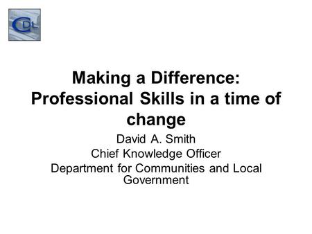 Making a Difference: Professional Skills in a time of change David A. Smith Chief Knowledge Officer Department for Communities and Local Government.