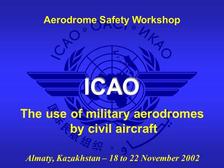 ICAO Aerodrome Safety Workshop Almaty, Kazakhstan – 18 to 22 November 2002 The use of military aerodromes by civil aircraft.