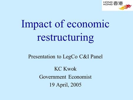 Impact of economic restructuring Presentation to LegCo C&I Panel KC Kwok Government Economist 19 April, 2005.