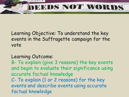 Learning Objective: To understand the key events in the Suffragette campaign for the vote Learning Outcome: B- To explain (give 3 reasons) the key events.