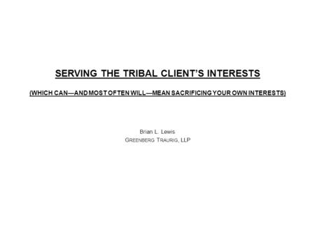 SERVING THE TRIBAL CLIENT’S INTERESTS (WHICH CAN—AND MOST OFTEN WILL—MEAN SACRIFICING YOUR OWN INTERESTS) Brian L. Lewis G REENBERG T RAURIG, LLP.