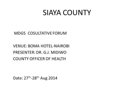 SIAYA COUNTY MDG5 COSULTATIVE FORUM VENUE: BOMA HOTEL-NAIROBI PRESENTER: DR. G.J. MIDIWO COUNTY OFFICER OF HEALTH Date: 27 th -28 th Aug 2014.