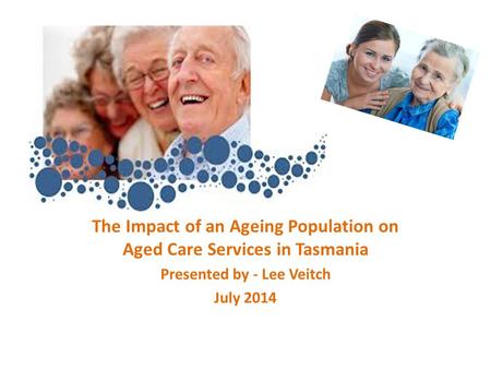 The Impact of an Ageing Population on Aged Care Services in Tasmania Presented by - Lee Veitch July 2014.