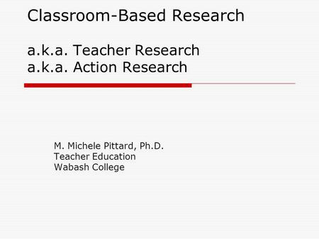 Classroom-Based Research a.k.a. Teacher Research a.k.a. Action Research M. Michele Pittard, Ph.D. Teacher Education Wabash College.