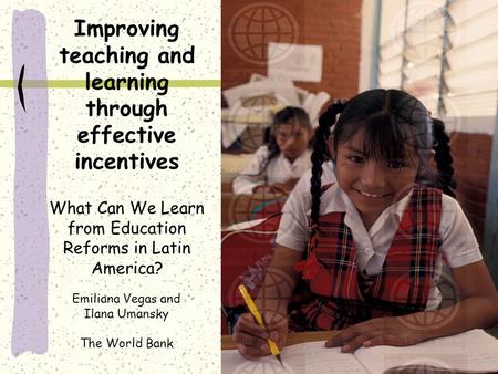 Improving teaching and learning through effective incentives What Can We Learn from Education Reforms in Latin America? Emiliana Vegas and Ilana Umansky.