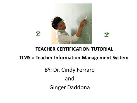 TEACHER CERTIFICATION TUTORIAL TIMS = Teacher Information Management System BY: Dr. Cindy Ferraro and Ginger Daddona.