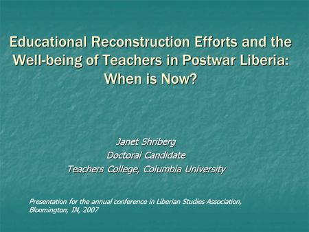 Educational Reconstruction Efforts and the Well-being of Teachers in Postwar Liberia: When is Now? Janet Shriberg Doctoral Candidate Teachers College,