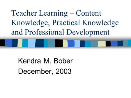 Teacher Learning – Content Knowledge, Practical Knowledge and Professional Development Kendra M. Bober December, 2003.