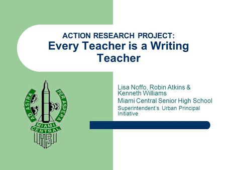 ACTION RESEARCH PROJECT: Every Teacher is a Writing Teacher Lisa Noffo, Robin Atkins & Kenneth Williams Miami Central Senior High School Superintendent’s.