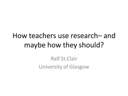 How teachers use research– and maybe how they should? Ralf St.Clair University of Glasgow.
