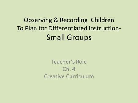 Observing & Recording Children To Plan for Differentiated Instruction- Small Groups Teacher’s Role Ch. 4 Creative Curriculum.