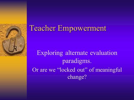 Teacher Empowerment Exploring alternate evaluation paradigms. Or are we “locked out” of meaningful change?
