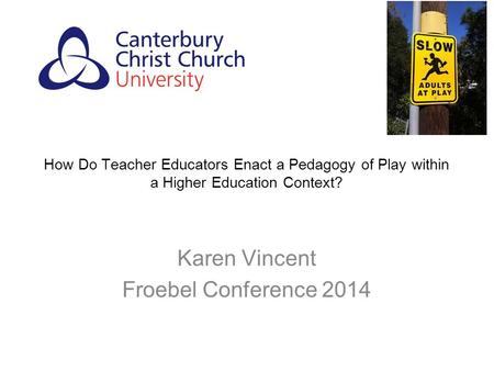 How Do Teacher Educators Enact a Pedagogy of Play within a Higher Education Context? Karen Vincent Froebel Conference 2014.