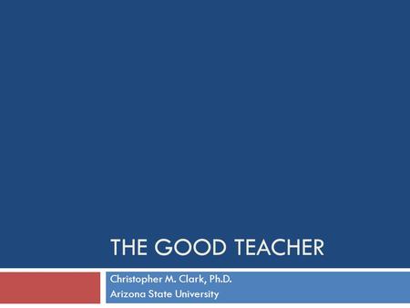 THE GOOD TEACHER Christopher M. Clark, Ph.D. Arizona State University.