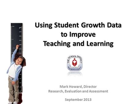 Using Student Growth Data to Improve Teaching and Learning Mark Howard, Director Research, Evaluation and Assessment September 2013.