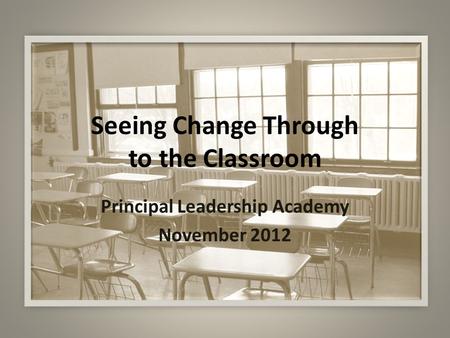 Seeing Change Through to the Classroom Principal Leadership Academy November 2012.