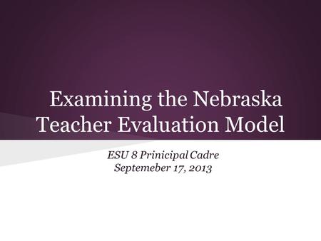 Examining the Nebraska Teacher Evaluation Model ESU 8 Prinicipal Cadre Septemeber 17, 2013.