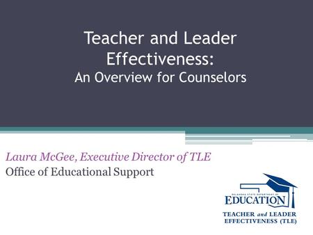 Teacher and Leader Effectiveness: An Overview for Counselors Laura McGee, Executive Director of TLE Office of Educational Support.