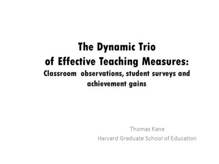 The Dynamic Trio of Effective Teaching Measures: Classroom observations, student surveys and achievement gains Thomas Kane Harvard Graduate School of Education.