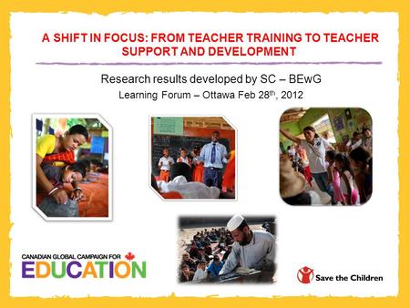 A SHIFT IN FOCUS: FROM TEACHER TRAINING TO TEACHER SUPPORT AND DEVELOPMENT Research results developed by SC – BEwG Learning Forum – Ottawa Feb 28 th, 2012.