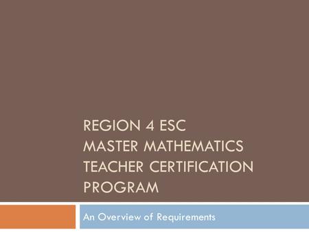 REGION 4 ESC MASTER MATHEMATICS TEACHER CERTIFICATION PROGRAM An Overview of Requirements.