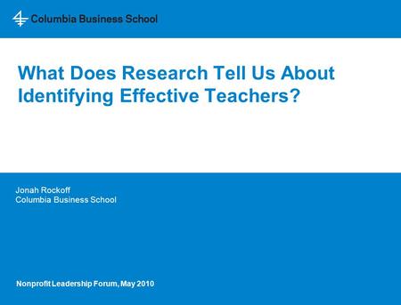 What Does Research Tell Us About Identifying Effective Teachers? Jonah Rockoff Columbia Business School Nonprofit Leadership Forum, May 2010.