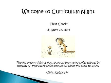 Welcome to Curriculum Night First Grade August 21, 2014 The important thing is not so much that every child should be taught, as that every child should.