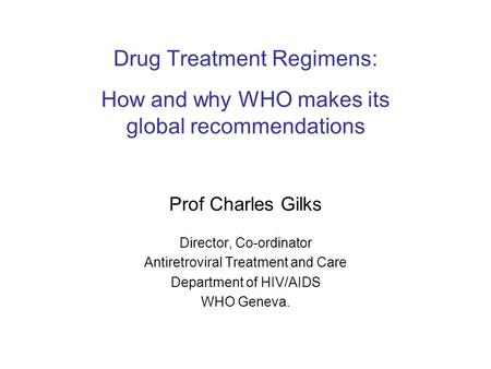 Drug Treatment Regimens: How and why WHO makes its global recommendations Prof Charles Gilks Director, Co-ordinator Antiretroviral Treatment and Care Department.