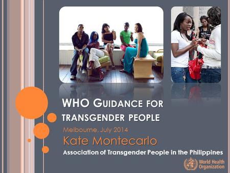 WHO G UIDANCE FOR TRANSGENDER PEOPLE Melbourne, July 2014 Kate Montecarlo A ssociation of Transgender People in the Philippines.