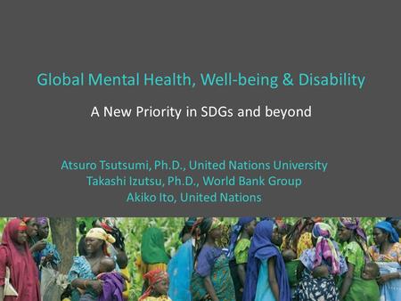 Global Mental Health, Well-being & Disability A New Priority in SDGs and beyond Atsuro Tsutsumi, Ph.D., United Nations University Takashi Izutsu, Ph.D.,