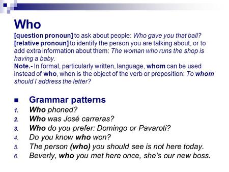 Who [question pronoun] to ask about people: Who gave you that ball? [relative pronoun] to identify the person you are talking about, or to add extra information.