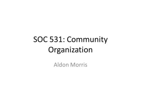 SOC 531: Community Organization Aldon Morris. Aldon Morris and Community Studies My goal is to locate Morris’ analysis of the Civil Rights Movement –