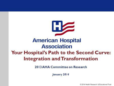 Your Hospital’s Path to the Second Curve: Integration and Transformation 2013 AHA Committee on Research January 2014 © 2014 Health Research & Educational.