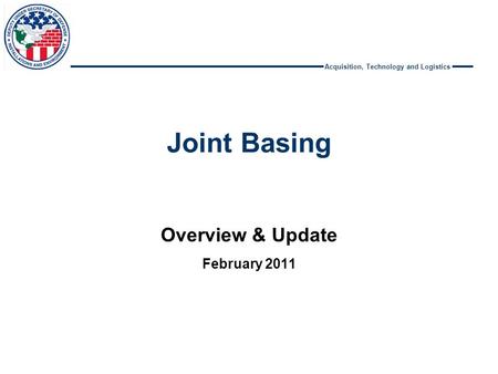 Acquisition, Technology and Logistics Joint Basing Overview & Update February 2011.