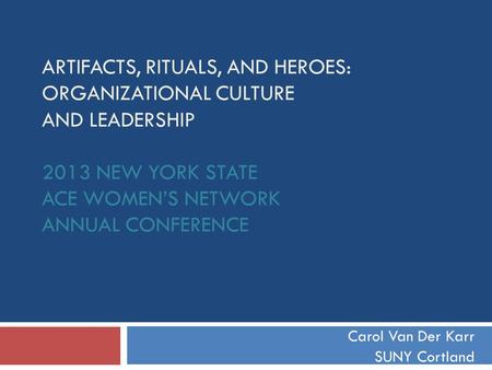 ARTIFACTS, RITUALS, AND HEROES: ORGANIZATIONAL CULTURE AND LEADERSHIP 2013 NEW YORK STATE ACE WOMEN’S NETWORK ANNUAL CONFERENCE Carol Van Der Karr SUNY.